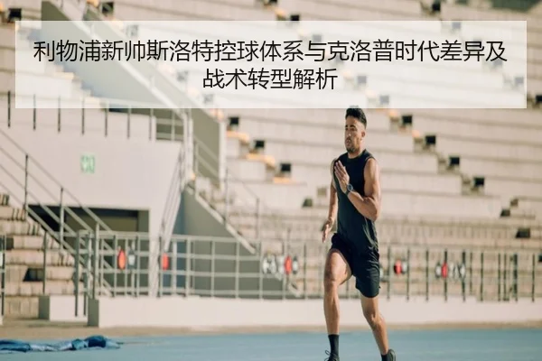 利物浦新帅斯洛特控球体系与克洛普时代差异及战术转型解析