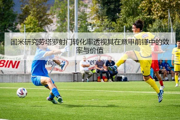 国米研究劳塔罗射门转化率透视其在意甲前锋中的效率与价值